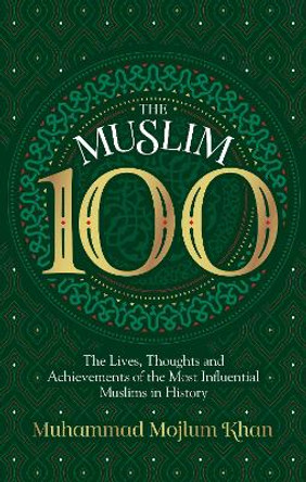 The Muslim 100: The Lives, Thoughts and Achievements of the Most Influential Muslims in History by Muhammad Mojlum  Khan