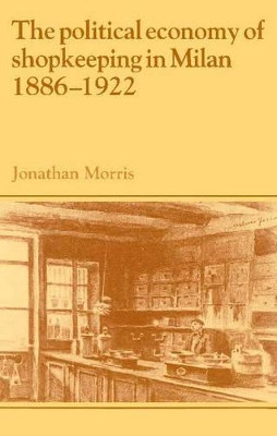 The Political Economy of Shopkeeping in Milan, 1886-1922 by Jonathan Morris 9780521893848