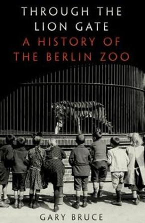 Through the Lion Gate: A History of the Berlin Zoo by Professor of History Gary Bruce