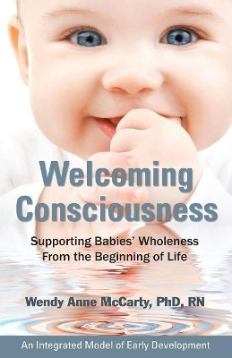 Welcoming Consciousness: Supporting Babies' Wholeness from the Beginning of Life-An Integrated Model of Early Development by Wendy Anne McCarty 9780976065869