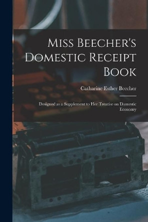 Miss Beecher's Domestic Receipt Book; Designed as a Supplement to Her Treatise on Domestic Economy by Catharine Esther 1800-1878 Beecher 9781014505637