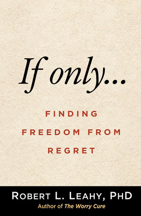 If Only . . .: Finding Freedom from Regret by Robert L Leahy