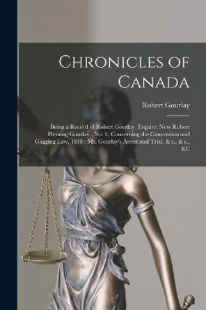 Chronicles of Canada [microform]: Being a Record of Robert Gourlay, Esquire, Now Robert Fleming Gourlay: No. 1, Concerning the Convention and Gagging Law, 1818: Mr. Gourlay's Arrest and Trial, & C., & C., &c by Robert 1778-1863 Gourlay 9781014834195