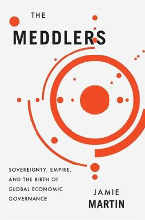 The Meddlers: Sovereignty, Empire, and the Birth of Global Economic Governance by Jamie Martin