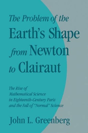 The Problem of the Earth's Shape from Newton to Clairaut: The Rise of Mathematical Science in Eighteenth-Century Paris and the Fall of 'Normal' Science by John L. Greenberg 9780521130998