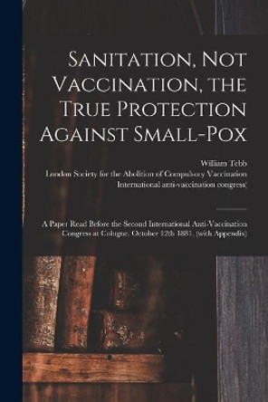 Sanitation, Not Vaccination, the True Protection Against Small-pox: a Paper Read Before the Second International Anti-Vaccination Congress at Cologne, October 12th 1881, (with Appendix) by William 1830-1918 Tebb 9781014677075