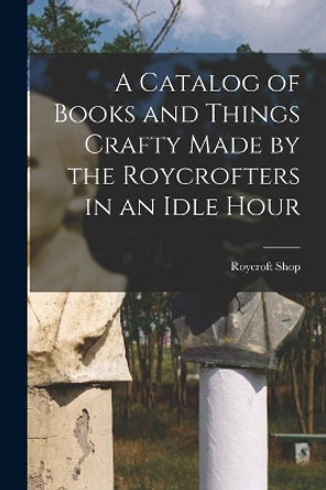 A Catalog of Books and Things Crafty Made by the Roycrofters in an Idle Hour by Roycroft Shop 9781014721990