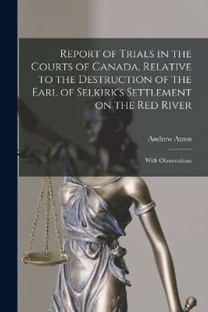 Report of Trials in the Courts of Canada, Relative to the Destruction of the Earl of Selkirk's Settlement on the Red River [microform]: With Observations by Andrew 1791-1860 Amos 9781014791214