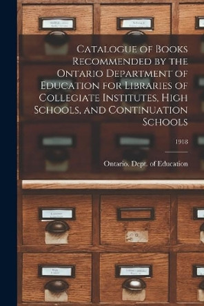 Catalogue of Books Recommended by the Ontario Department of Education for Libraries of Collegiate Institutes, High Schools, and Continuation Schools; 1918 by Ontario Dept of Education 9781014898043