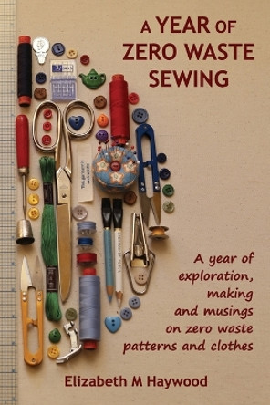 A Year of Zero Waste Sewing: A year of exploration, making and musings on zero waste patterns and clothes by Elizabeth M Haywood 9780646891378