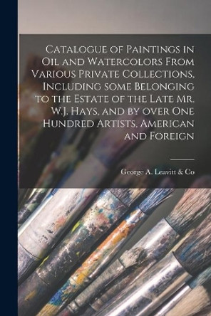 Catalogue of Paintings in Oil and Watercolors From Various Private Collections, Including Some Belonging to the Estate of the Late Mr. W.J. Hays, and by Over One Hundred Artists, American and Foreign by George a Leavitt & Co 9781015088085