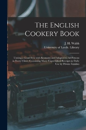 The English Cookery Book: Uniting a Good Style With Economy and Adapted to All Persons in Every Clime; Containing Many Unpublished Receipts in Daily Use by Private Families by J H (John Henry) 1810-1888 Walsh 9781015065062