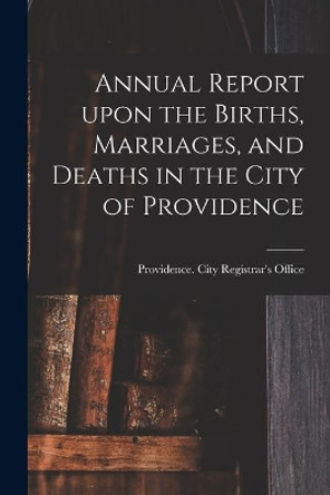 Annual Report Upon the Births, Marriages, and Deaths in the City of Providence by Providence (R I ) City Registrar's O 9781015213227