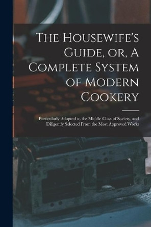 The Housewife's Guide, or, A Complete System of Modern Cookery: Particularly Adapted to the Middle Class of Society, and Diligently Selected From the Most Approved Works by Anonymous 9781015371309