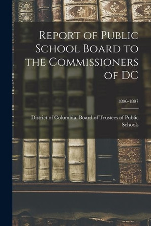 Report of Public School Board to the Commissioners of DC; 1896-1897 by District of Columbia Board of Trustees 9781015046771