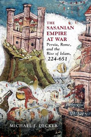 The Sasanian Empire at War: Persia, Rome, and the Rise of Islam, 224-651 by Michael J Decker