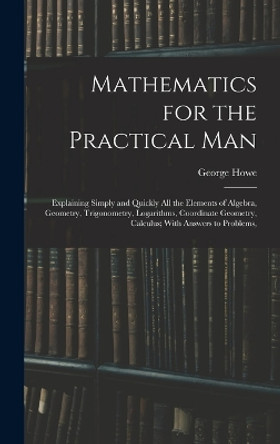 Mathematics for the Practical Man: Explaining Simply and Quickly All the Elements of Algebra, Geometry, Trigonometry, Logarithms, Coordinate Geometry, Calculus; With Answers to Problems, by George Howe 9781015409040