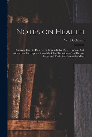 Notes on Health: Showing How to Preserve or Regain It, by Diet, Regimen, &c, With a Familiar Explanation of the Chief Functions of the Human Body, and Their Relation to the Mind by W T Coleman 9781014913555