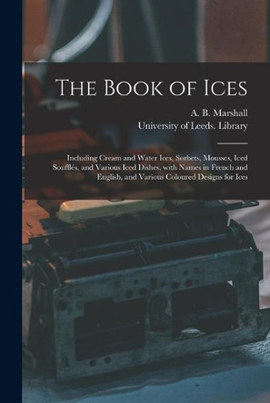 The Book of Ices: Including Cream and Water Ices, Sorbets, Mousses, Iced Soufflés, and Various Iced Dishes, With Names in French and English, and Various Coloured Designs for Ices by A B (Agnes B ) Marshall 9781014928856