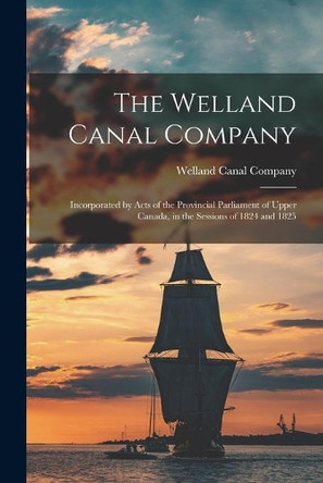 The Welland Canal Company [microform]: Incorporated by Acts of the Provincial Parliament of Upper Canada, in the Sessions of 1824 and 1825 by Welland Canal Company 9781015043794