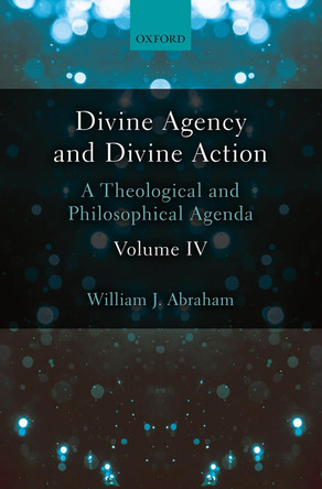 Divine Agency and Divine Action, Volume IV: A Theological and Philosophical Agenda by William J. Abraham 9780198786535