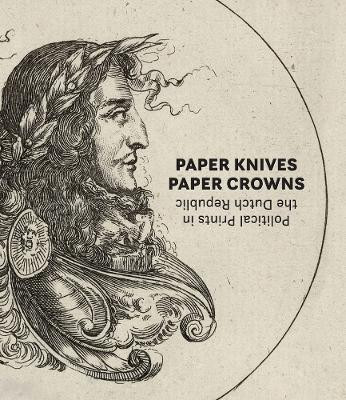 Paper Knives, Paper Crowns: Political Prints in the Dutch Republic Maureen Warren 9781646570294