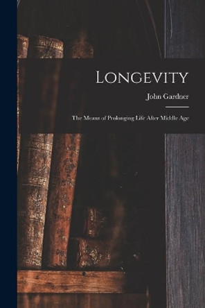 Longevity: the Means of Prolonging Life After Middle Age by John 1804-1880 Gardner 9781015165953