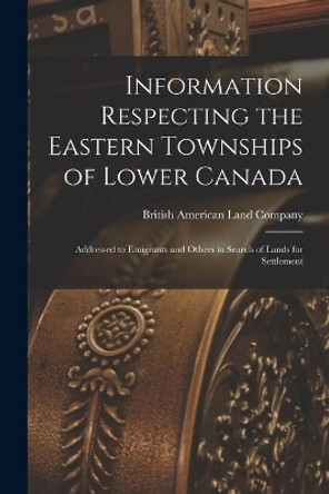 Information Respecting the Eastern Townships of Lower Canada [microform]: Addressed to Emigrants and Others in Search of Lands for Settlement by British American Land Company 9781015211971