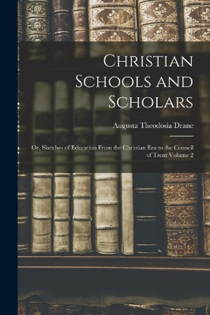 Christian Schools and Scholars: or, Sketches of Education From the Christian Era to the Council of Trent Volume 2 by Augusta Theodosia 1823-1894 Drane 9781015327887