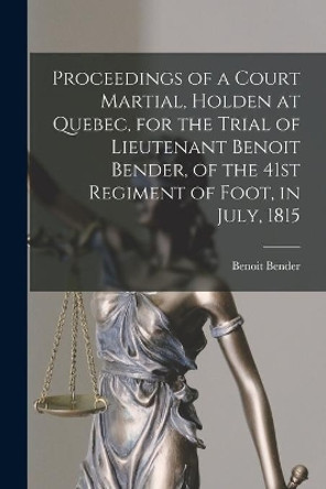 Proceedings of a Court Martial, Holden at Quebec, for the Trial of Lieutenant Benoit Bender, of the 41st Regiment of Foot, in July, 1815 [microform] by Benoit Bender 9781015314535