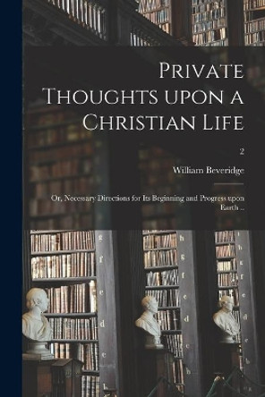 Private Thoughts Upon a Christian Life; or, Necessary Directions for Its Beginning and Progress Upon Earth ..; 2 by William 1637-1708 Beveridge 9781015332775