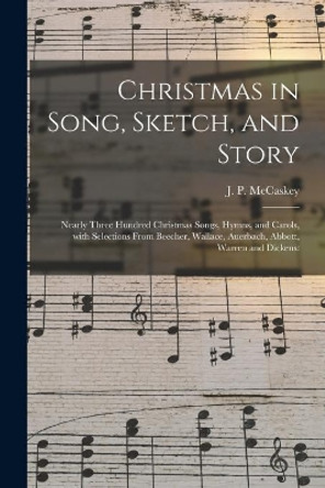 Christmas in Song, Sketch, and Story; Nearly Three Hundred Christmas Songs, Hymns, and Carols, With Selections From Beecher, Wallace, Auerbach, Abbott, Warren and Dickens by J P (John Piersol) 1837- McCaskey 9781015334458