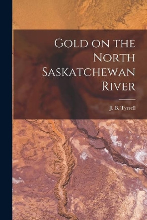 Gold on the North Saskatchewan River [microform] by J B (Joseph Burr) 1858-1957 Tyrrell 9781014727763