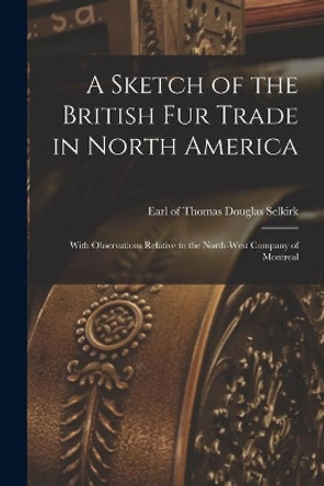 A Sketch of the British Fur Trade in North America [microform]: With Observations Relative to the North-West Company of Montreal by Thomas Douglas Earl of Selkirk 9781014820730