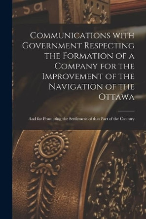 Communications With Government Respecting the Formation of a Company for the Improvement of the Navigation of the Ottawa [microform]: and for Promoting the Settlement of That Part of the Country by Anonymous 9781015317505