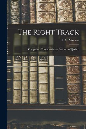 The Right Track [microform]: Compulsory Education in the Province of Quebec by I O (Irving Orrin) 1885-1 Vincent 9781014553690