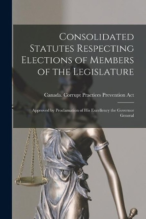 Consolidated Statutes Respecting Elections of Members of the Legislature [microform]: Approved by Proclamation of His Excellency the Governor General by Canada Corrupt Practices Prevention 9781014585820