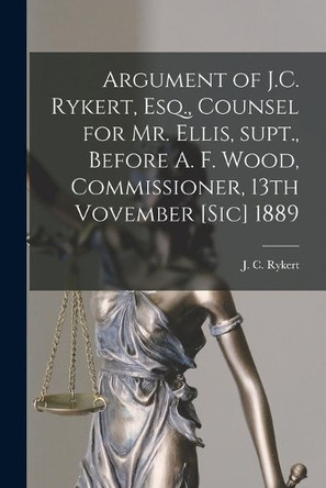 Argument of J.C. Rykert, Esq., Counsel for Mr. Ellis, Supt., Before A. F. Wood, Commissioner, 13th Vovember [sic] 1889 [microform] by J C (John Charles) B 1832 Rykert 9781014560544