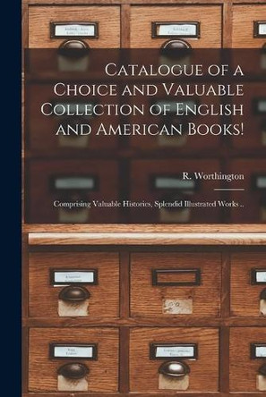 Catalogue of a Choice and Valuable Collection of English and American Books! [microform]: Comprising Valuable Histories, Splendid Illustrated Works .. by R Worthington (Firm) 9781014517517