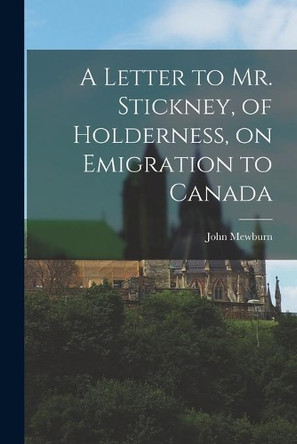 A Letter to Mr. Stickney, of Holderness, on Emigration to Canada [microform] by John 1788-1864 Mewburn 9781014869043