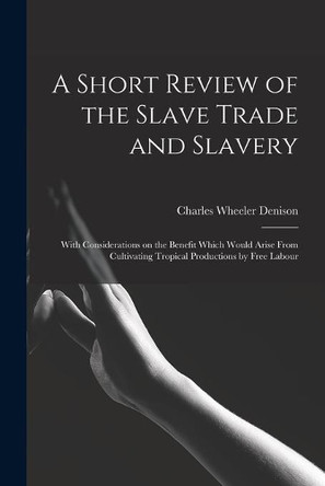 A Short Review of the Slave Trade and Slavery: With Considerations on the Benefit Which Would Arise From Cultivating Tropical Productions by Free Labour by Charles Wheeler 1809-1881 Denison 9781014668318