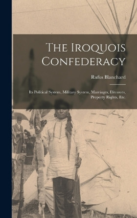 The Iroquois Confederacy: Its Political System, Military System, Marriages, Divorces, Property Rights, etc. by Rufus Blanchard 9781015546950