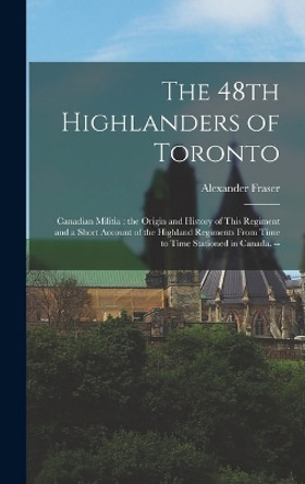 The 48th Highlanders of Toronto: Canadian Militia: the Origin and History of This Regiment and a Short Account of the Highland Regiments From Time to Time Stationed in Canada. -- by Alexander Fraser 9781015678163