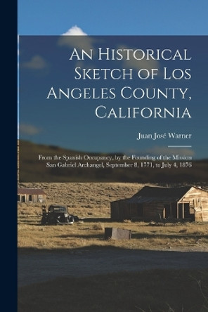 An Historical Sketch of Los Angeles County, California: From the Spanish Occupancy, by the Founding of the Mission San Gabriel Archangel, September 8, 1771, to July 4, 1876 by Juan José Warner 9781015726253