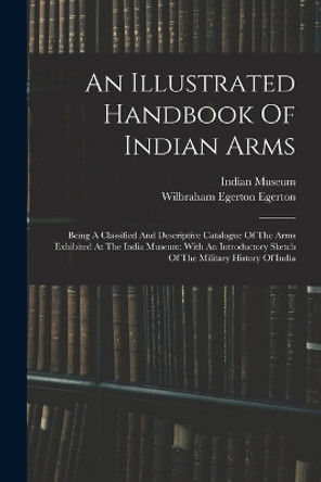 An Illustrated Handbook Of Indian Arms: Being A Classified And Descriptive Catalogue Of The Arms Exhibited At The India Museum: With An Introductory Sketch Of The Military History Of India by Indian Museum 9781015743328