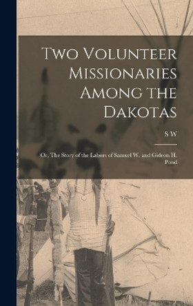 Two Volunteer Missionaries Among the Dakotas: Or, The Story of the Labors of Samuel W. and Gideon H. Pond by S W 1850-1916 Pond 9781015764132