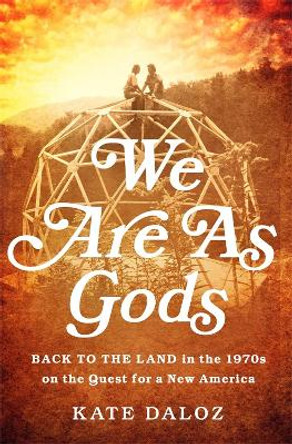 We Are As Gods: Back to the Land in the 1970s on the Quest for a New America by Kate Daloz
