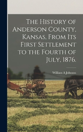 The History of Anderson County, Kansas, From its First Settlement to the Fourth of July, 1876. by William a Johnson 9781015830110