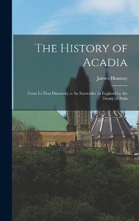 The History of Acadia: From its First Discovery to its Surrender to England by the Treaty of Paris by James Hannay 9781015830165