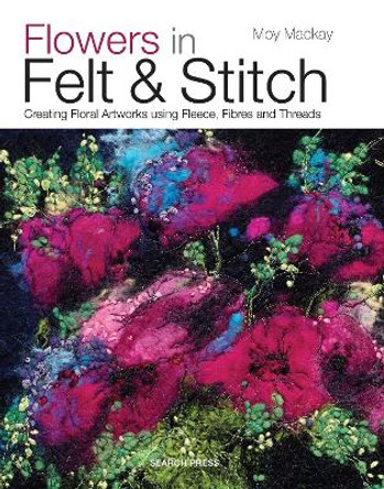 Flowers in Felt & Stitch: Creating Floral Artworks Using Fleece, Fibres and Threads by Moy Mackay